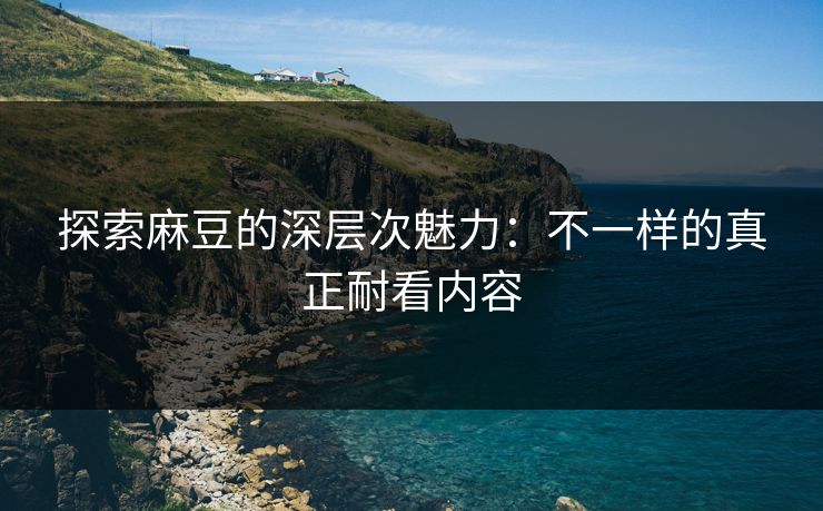 探索麻豆的深层次魅力：不一样的真正耐看内容