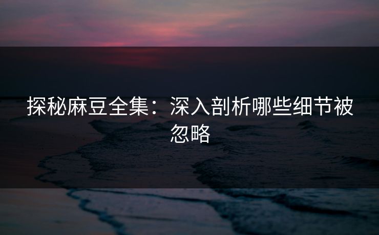 探秘麻豆全集:深入剖析哪些细节被忽略 探秘麻豆全集:深入剖析哪些细节被忽略