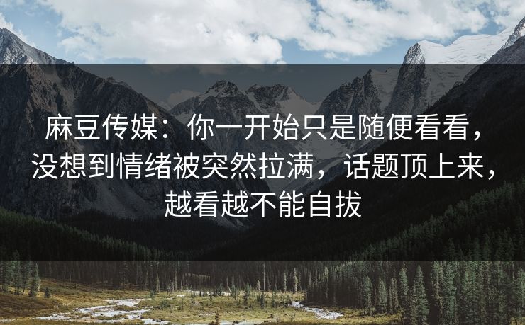 麻豆传媒:你一开始只是随便看看,没想到情绪被突然拉满,话题顶上来,越看越不能自拔 麻豆传媒:你一开始只是随便看看,没想到情绪被突然拉满,话题顶上来,越看越不能自拔
