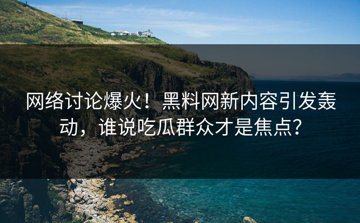 网络讨论爆火!黑料网新内容引发轰动,谁说吃瓜群众才是焦点? 网络讨论爆火!黑料网新内容引发轰动,谁说吃瓜群众才是焦点?