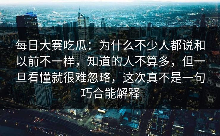 每日大赛吃瓜:为什么不少人都说和以前不一样,知道的人不算多,但一旦看懂就很难忽略,这次真不是一句巧合能解释 每日大赛吃瓜:为什么不少人都说和以前不一样,知道的人不算多,但一旦看懂就很难忽略,这次真不是一句巧合能解释