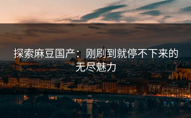 探索麻豆国产:刚刷到就停不下来的无尽魅力 探索麻豆国产:刚刷到就停不下来的无尽魅力