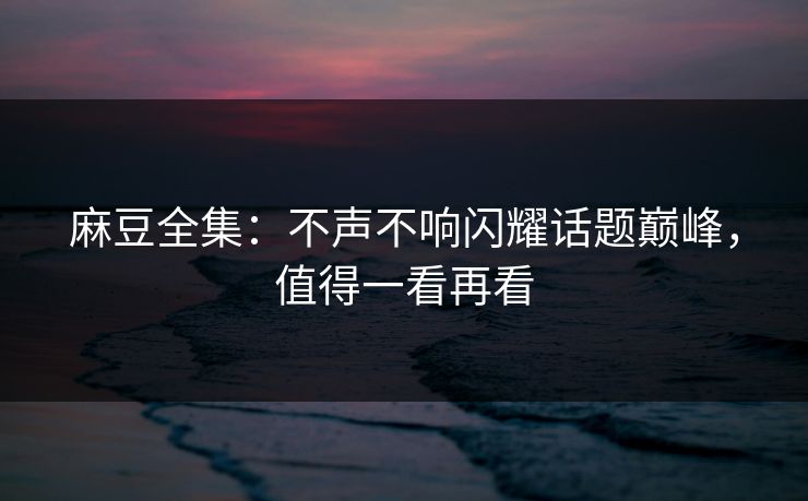 麻豆全集:不声不响闪耀话题巅峰,值得一看再看 麻豆全集:不声不响闪耀话题巅峰,值得一看再看