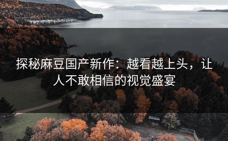 探秘麻豆国产新作:越看越上头,让人不敢相信的视觉盛宴 探秘麻豆国产新作:越看越上头,让人不敢相信的视觉盛宴