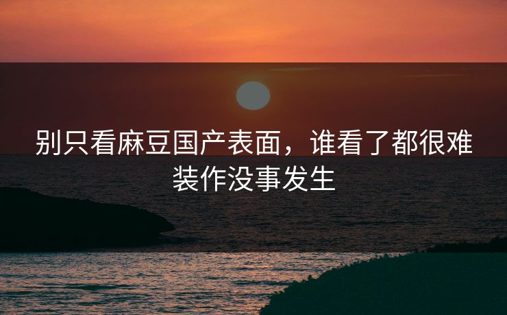 别只看麻豆国产表面,谁看了都很难装作没事发生 别只看麻豆国产表面,谁看了都很难装作没事发生