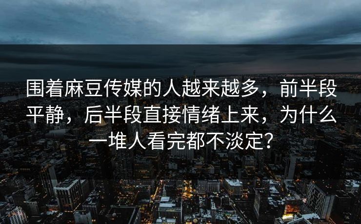 围着麻豆传媒的人越来越多,前半段平静,后半段直接情绪上来,为什么一堆人看完都不淡定? 围着麻豆传媒的人越来越多,前半段平静,后半段直接情绪上来,为什么一堆人看完都不淡定?