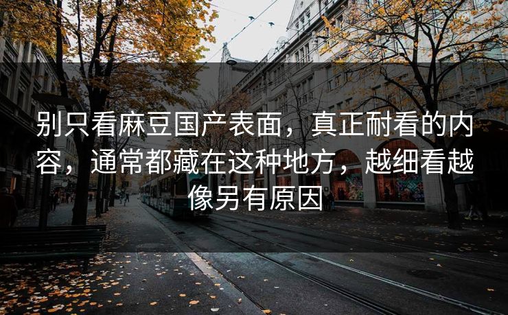 别只看麻豆国产表面,真正耐看的内容,通常都藏在这种地方,越细看越像另有原因 别只看麻豆国产表面,真正耐看的内容,通常都藏在这种地方,越细看越像另有原因