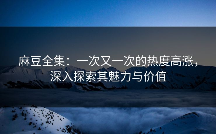 麻豆全集：一次又一次的热度高涨，深入探索其魅力与价值