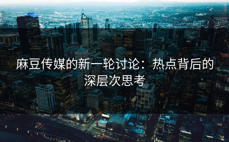 麻豆传媒的新一轮讨论:热点背后的深层次思考